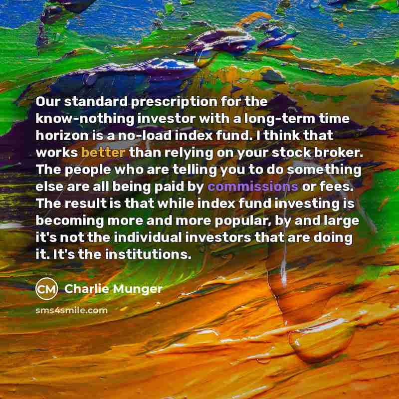 “Our standard prescription for the know-nothing investor with a long-term time horizon is a no-load index fund. I think that works better than relying on your stock broker. The people who are telling you to do something else are all being paid by commissions or fees. The result is that while index…” quote by Charlie Munger