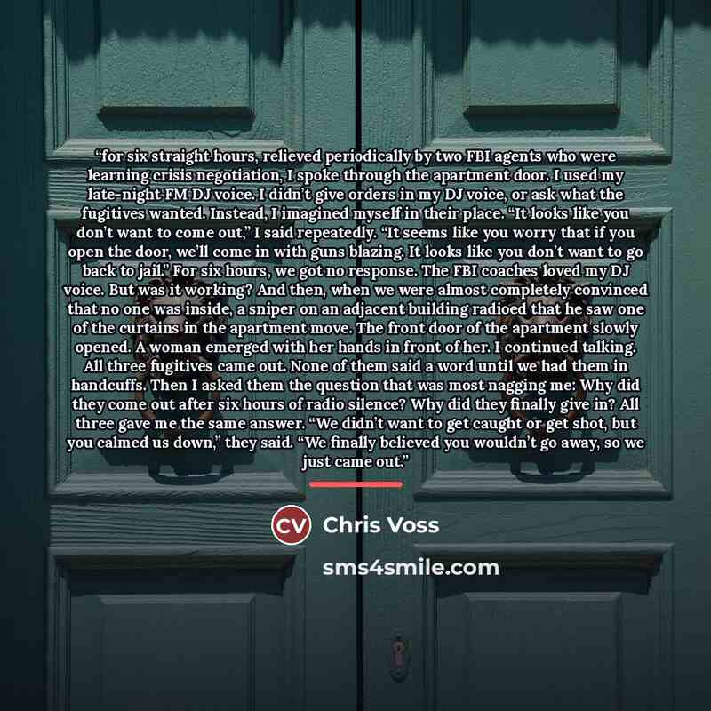 “for six straight hours, relieved periodically by two FBI agents who were learning crisis negotiation, I spoke through the apartment door. I used my late-night FM DJ voice. I didn’t give orders in my DJ voice, or ask what the fugitives wanted. Instead, I imagined myself in their place. “It looks…” quote by Chris Voss