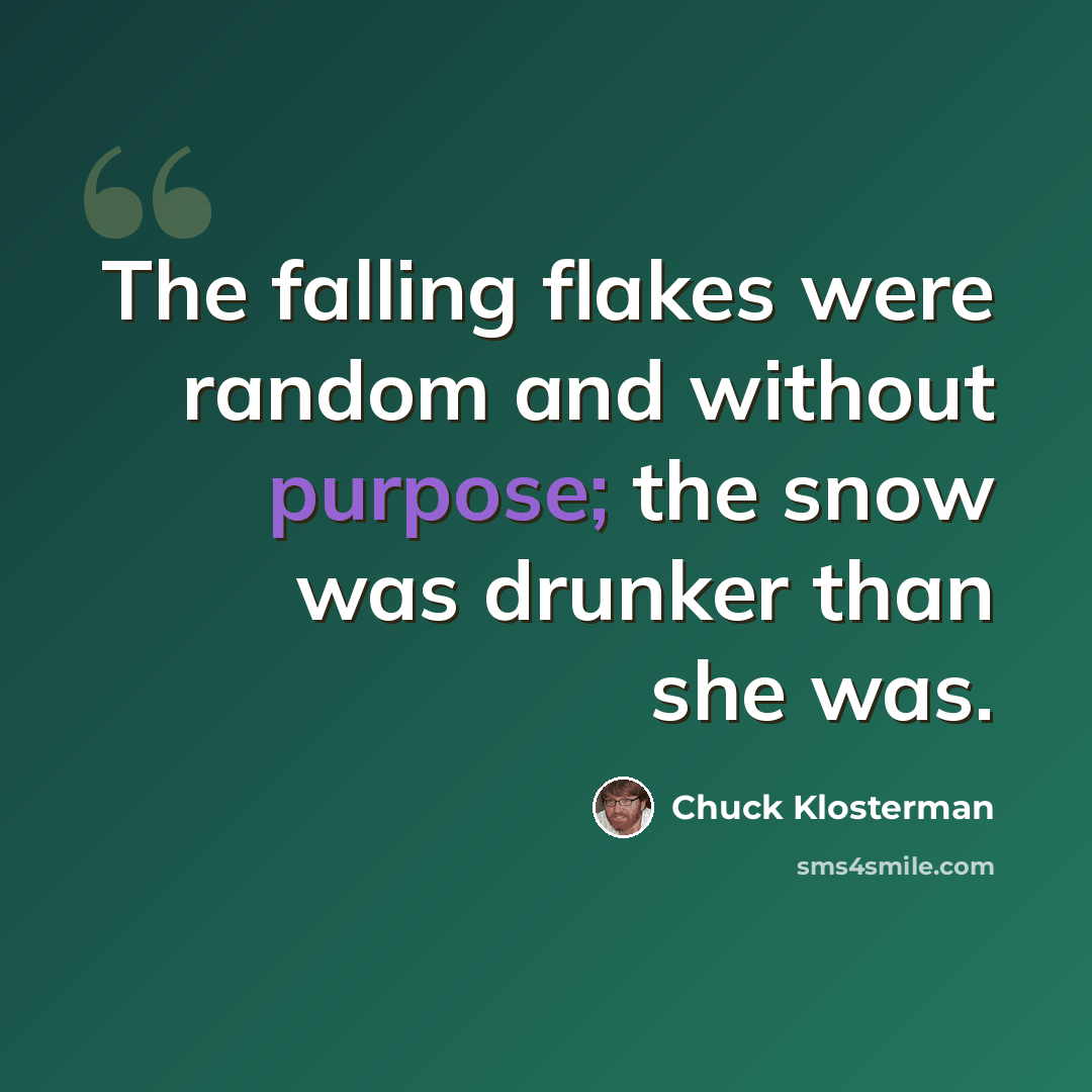 “The falling flakes were random and without purpose; the snow was drunker than she was.” quote by Chuck Klosterman