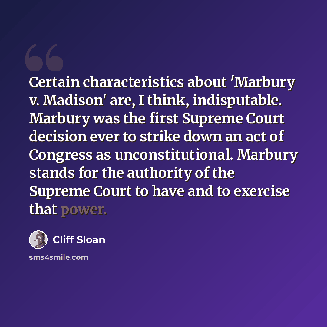 “Certain characteristics about 'Marbury v. Madison' are, I think, indisputable. Marbury was the first Supreme Court decision ever to strike down an act of Congress as unconstitutional. Marbury stands for the authority of the Supreme Court to have and to exercise that power.” quote by Cliff Sloan