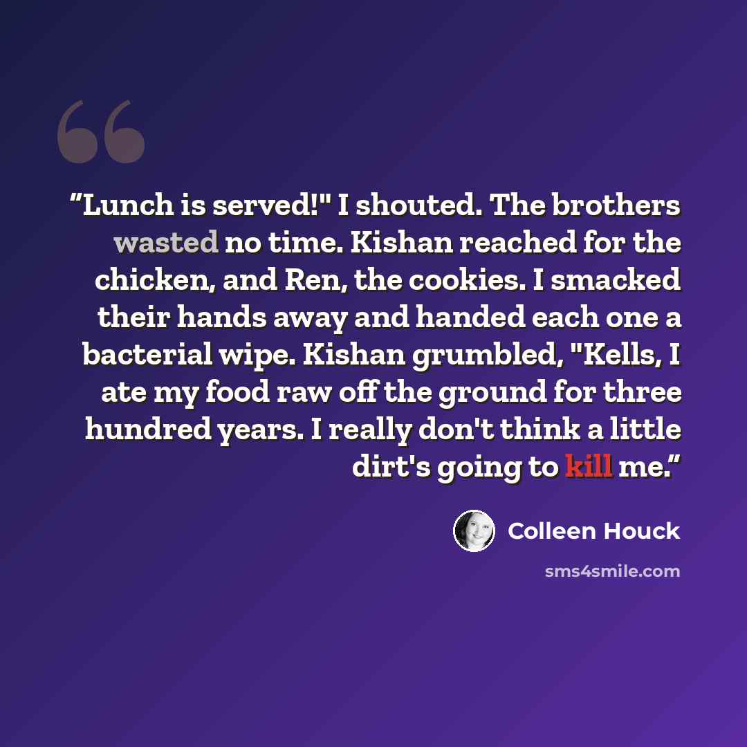 “Lunch is served!" I shouted. The brothers wasted no time. Kishan reached for the chicken, and Ren, the cookies. I smacked their hands away and handed each one a bacterial wipe. Kishan grumbled, "Kells, I ate my food raw off the ground for three hundred years. I really don't think a little dirt's…” quote by Colleen Houck