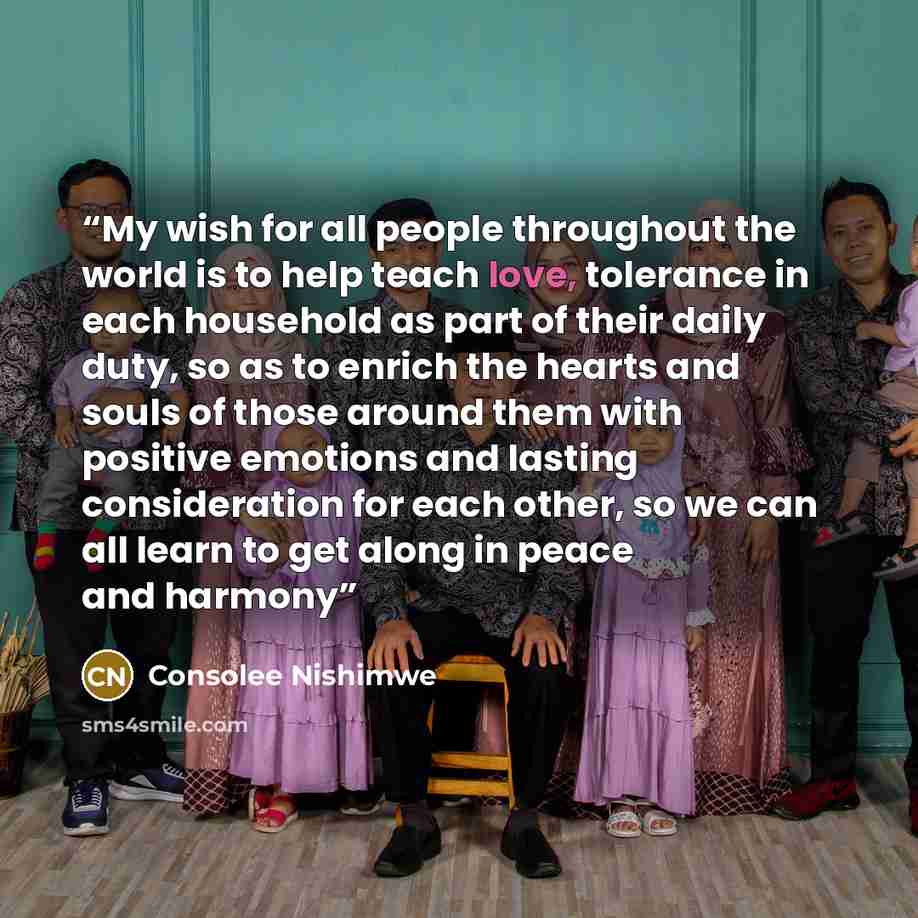 “My wish for all people throughout the world is to help teach love, tolerance in each household as part of their daily duty, so as to enrich the hearts and souls of those around them with positive emotions and lasting consideration for each other, so we can all learn to get along in peace and harmony” quote by Consolee Nishimwe