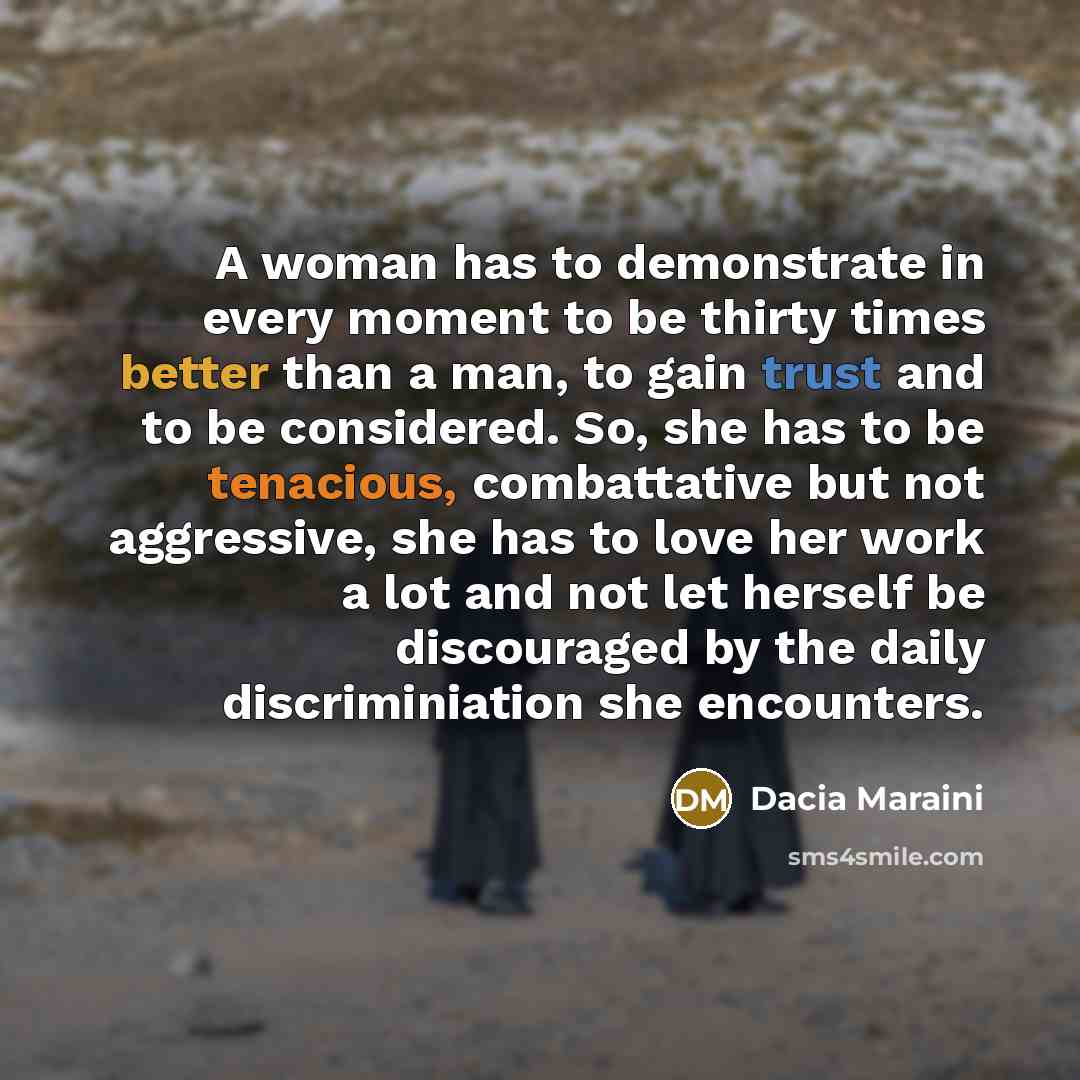 “A woman has to demonstrate in every moment to be thirty times better than a man, to gain trust and to be considered. So, she has to be tenacious, combattative but not aggressive, she has to love her work a lot and not let herself be discouraged by the daily discriminiation she encounters.” quote by Dacia Maraini