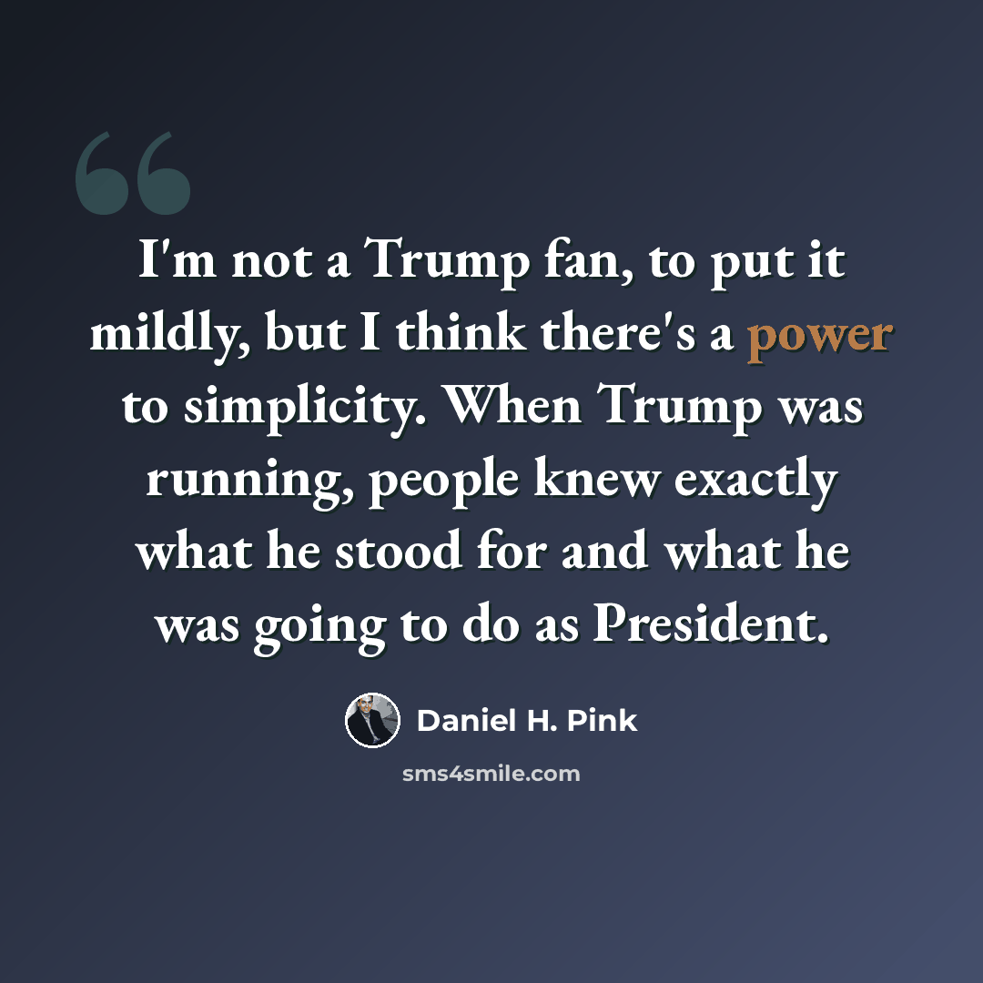 “I'm not a Trump fan, to put it mildly, but I think there's a power to simplicity. When Trump was running, people knew exactly what he stood for and what he was going to do as President.” quote by Daniel H. Pink