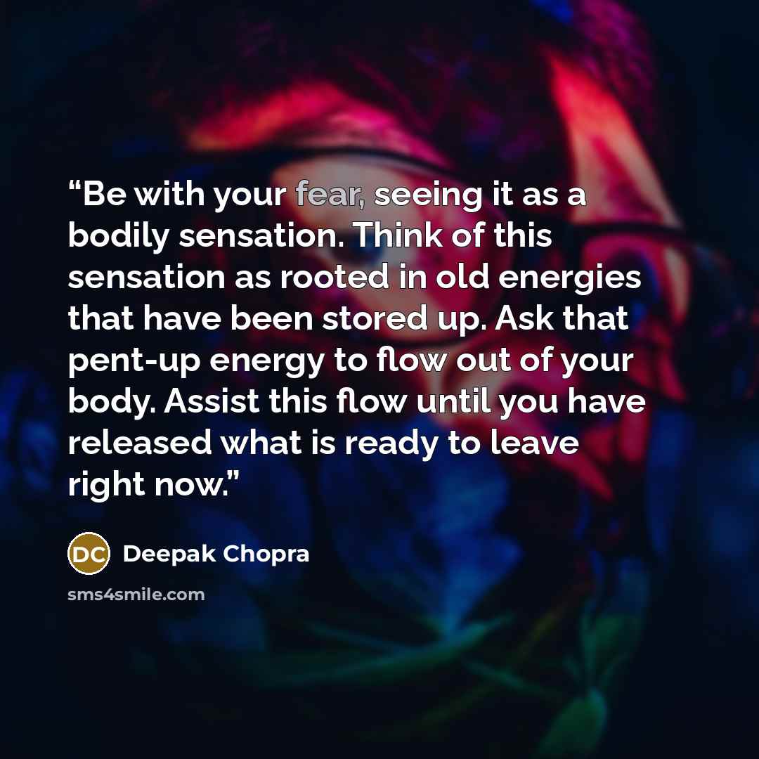 “Be with your fear, seeing it as a bodily sensation. Think of this sensation as rooted in old energies that have been stored up. Ask that pent-up energy to flow out of your body. Assist this flow until you have released what is ready to leave right now.” quote by Deepak Chopra