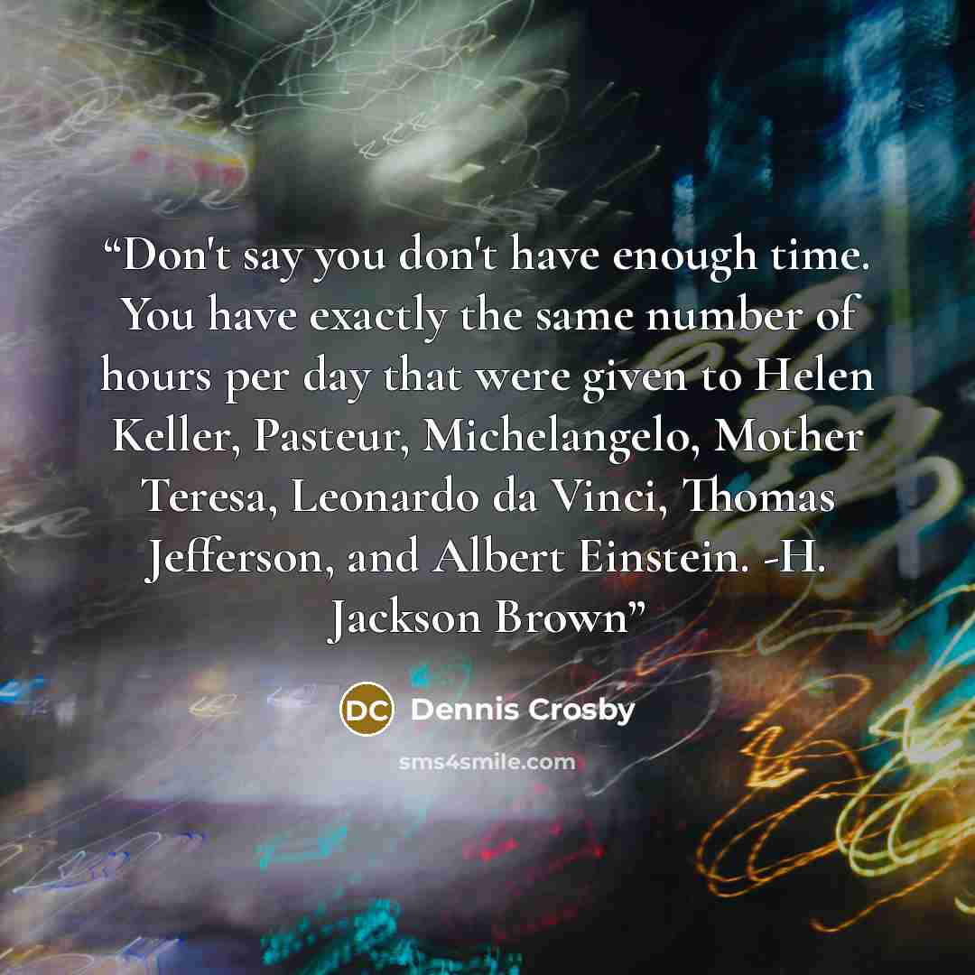 “Don't say you don't have enough time. You have exactly the same number of hours per day that were given to Helen Keller, Pasteur, Michelangelo, Mother Teresa, Leonardo da Vinci, Thomas Jefferson, and Albert Einstein. -H. Jackson Brown” quote by Dennis Crosby
