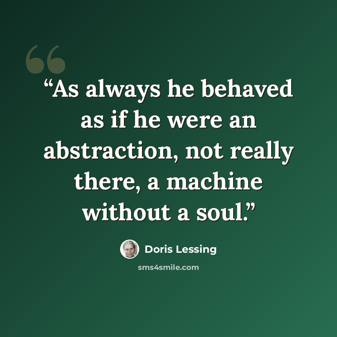 “As always he behaved as if he were an abstraction, not really there, a machine without a soul.” quote by Doris Lessing