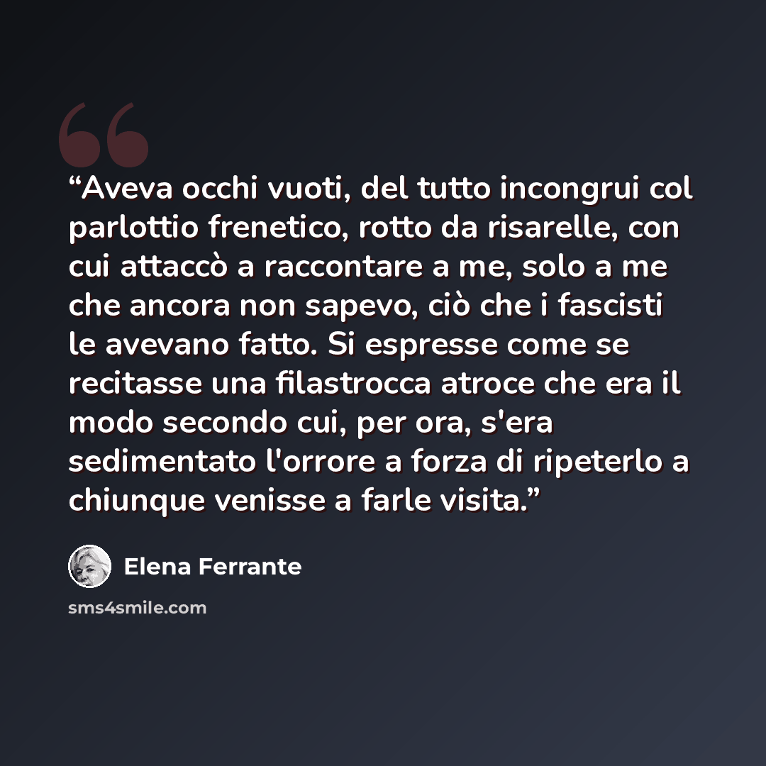“Aveva occhi vuoti, del tutto incongrui col parlottio frenetico, rotto da risarelle, con cui attaccò a raccontare a me, solo a me che ancora non sapevo, ciò che i fascisti le avevano fatto. Si espresse come se recitasse una filastrocca atroce che era il modo secondo cui, per ora, s'era sedimentato…” quote by Elena Ferrante