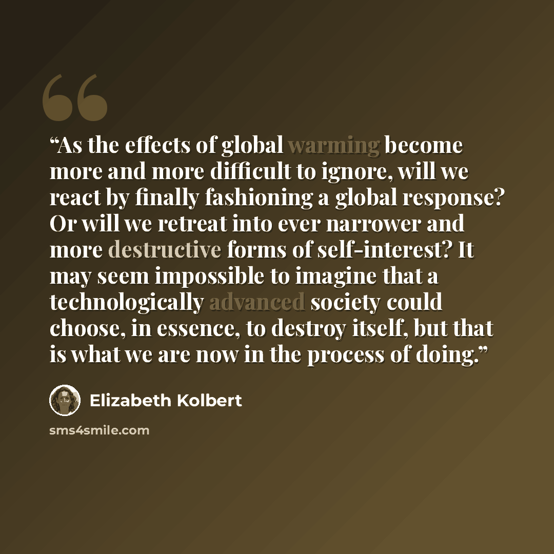 “As the effects of global warming become more and more difficult to ignore, will we react by finally fashioning a global response? Or will we retreat into ever narrower and more destructive forms of self-interest? It may seem impossible to imagine that a technologically advanced society could…” quote by Elizabeth Kolbert