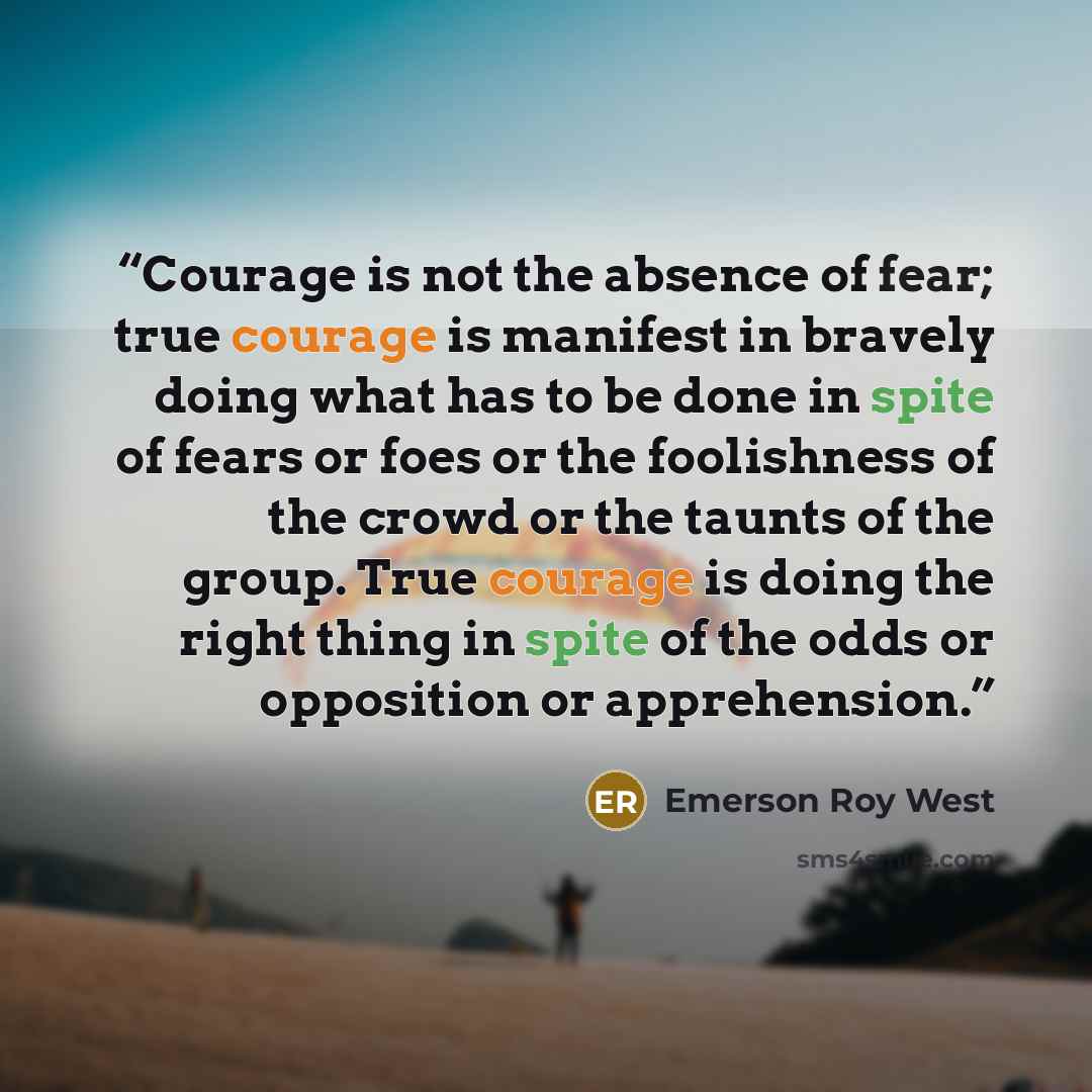 “Courage is not the absence of fear; true courage is manifest in bravely doing what has to be done in spite of fears or foes or the foolishness of the crowd or the taunts of the group. True courage is doing the right thing in spite of the odds or opposition or apprehension.” quote by Emerson Roy West