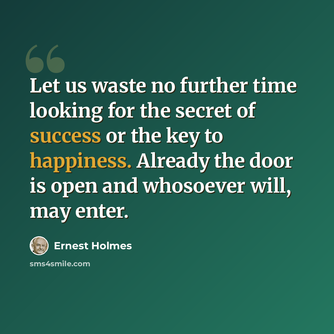 “Let us waste no further time looking for the secret of success or the key to happiness. Already the door is open and whosoever will, may enter.” quote by Ernest Holmes