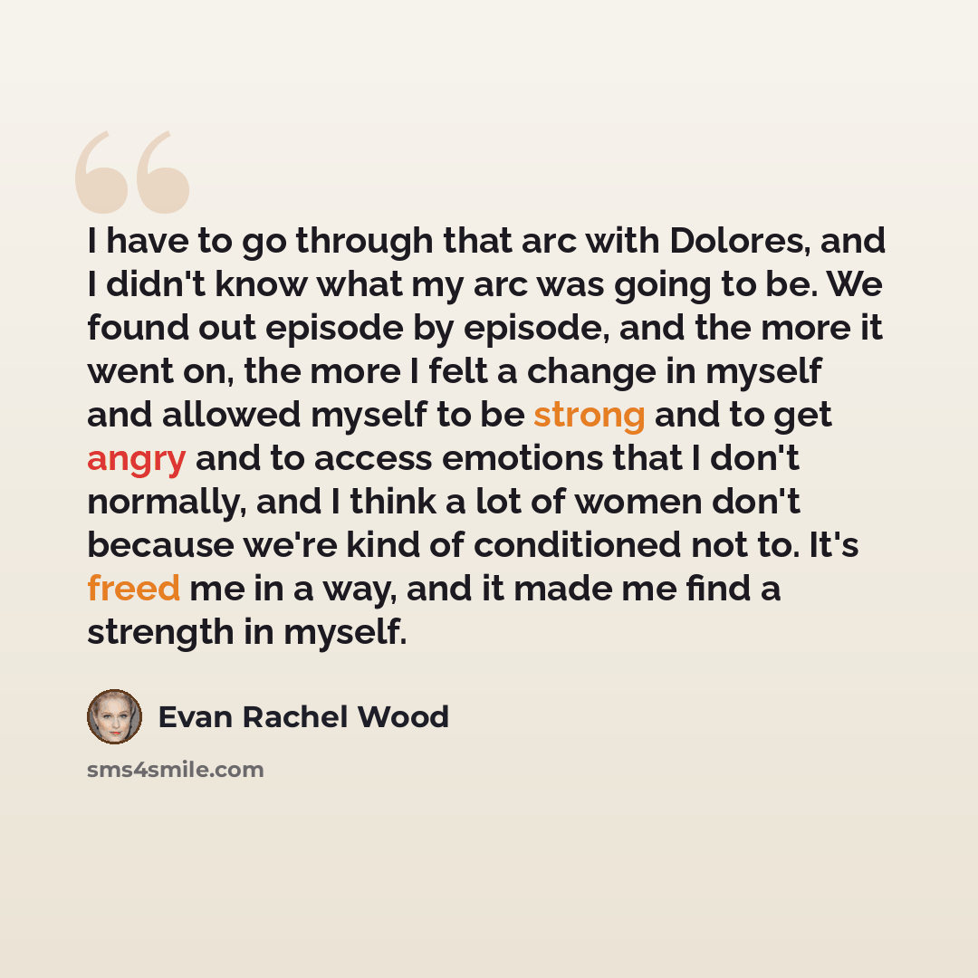 “I have to go through that arc with Dolores, and I didn't know what my arc was going to be. We found out episode by episode, and the more it went on, the more I felt a change in myself and allowed myself to be strong and to get angry and to access emotions that I don't normally, and I think a lot…” quote by Evan Rachel Wood