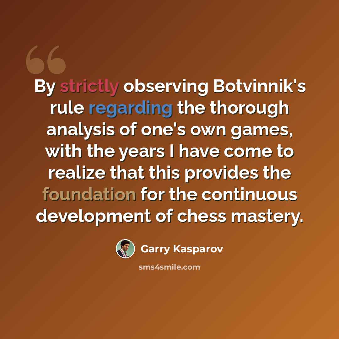 “By strictly observing Botvinnik's rule regarding the thorough analysis of one's own games, with the years I have come to realize that this provides the foundation for the continuous development of chess mastery.” quote by Garry Kasparov