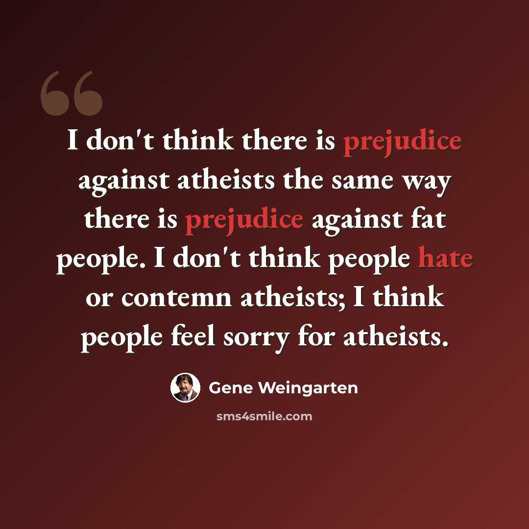 “I don't think there is prejudice against atheists the same way there is prejudice against fat people. I don't think people hate or contemn atheists; I think people feel sorry for atheists.” quote by Gene Weingarten