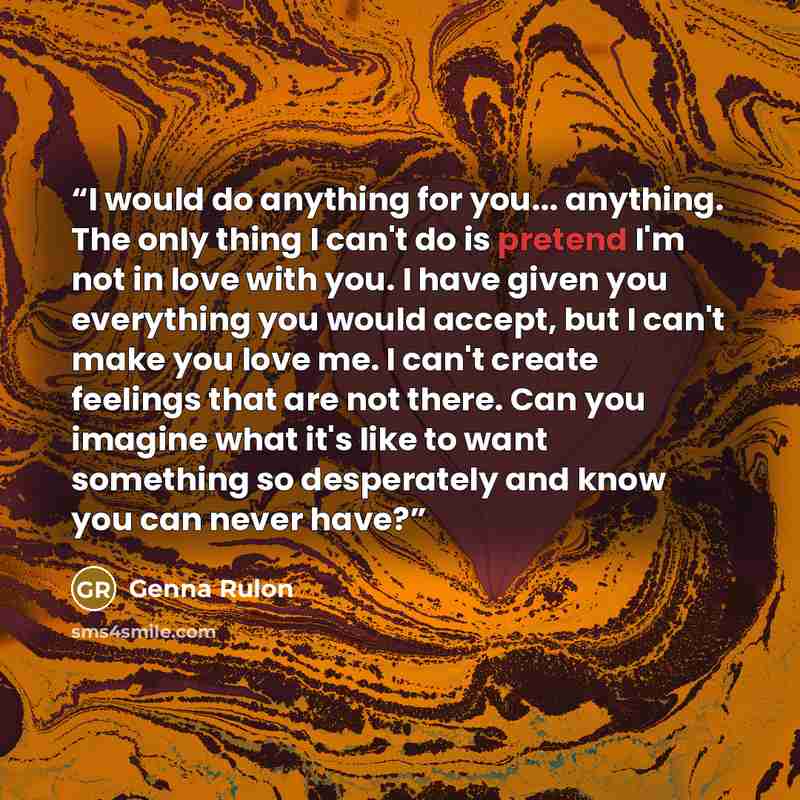 “I would do anything for you... anything. The only thing I can't do is pretend I'm not in love with you. I have given you everything you would accept, but I can't make you love me. I can't create feelings that are not there. Can you imagine what it's like to want something so desperately and know…” quote by Genna Rulon