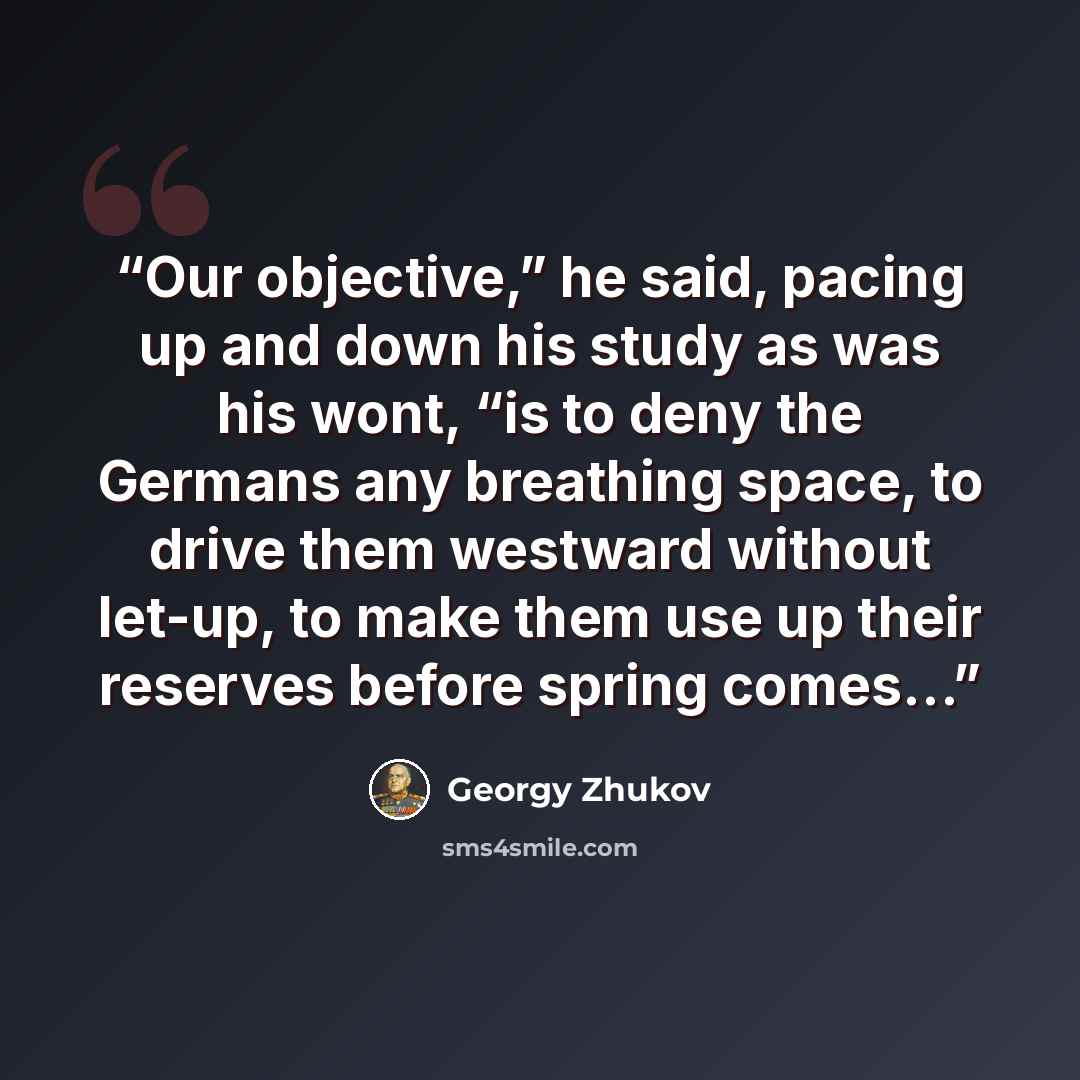 “Our objective,” he said, pacing up and down his study as was his wont, “is to deny the Germans any breathing space, to drive them westward without let-up, to make them use up their reserves before spring comes…” quote by Georgy Zhukov