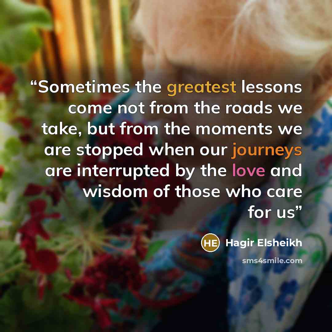 “Sometimes the greatest lessons come not from the roads we take, but from the moments we are stopped when our journeys are interrupted by the love and wisdom of those who care for us” quote by Hagir Elsheikh