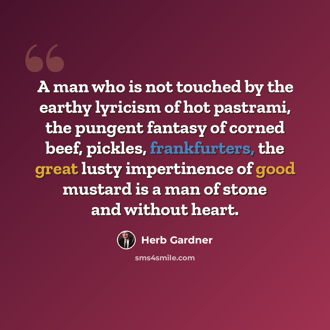 “A man who is not touched by the earthy lyricism of hot pastrami, the pungent fantasy of corned beef, pickles, frankfurters, the great lusty impertinence of good mustard is a man of stone and without heart.” quote by Herb Gardner