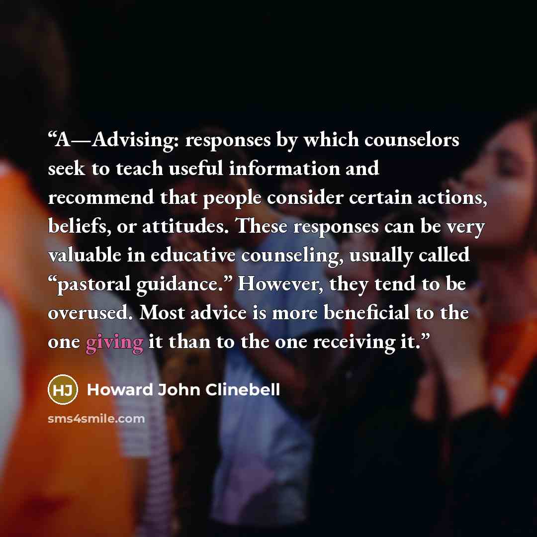 “A—Advising: responses by which counselors seek to teach useful information and recommend that people consider certain actions, beliefs, or attitudes. These responses can be very valuable in educative counseling, usually called “pastoral guidance.” However, they tend to be overused. Most advice is…” quote by Howard John Clinebell