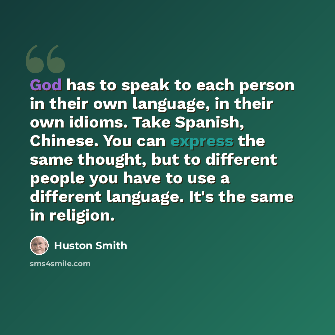 “God has to speak to each person in their own language, in their own idioms. Take Spanish, Chinese. You can express the same thought, but to different people you have to use a different language. It's the same in religion.” quote by Huston Smith