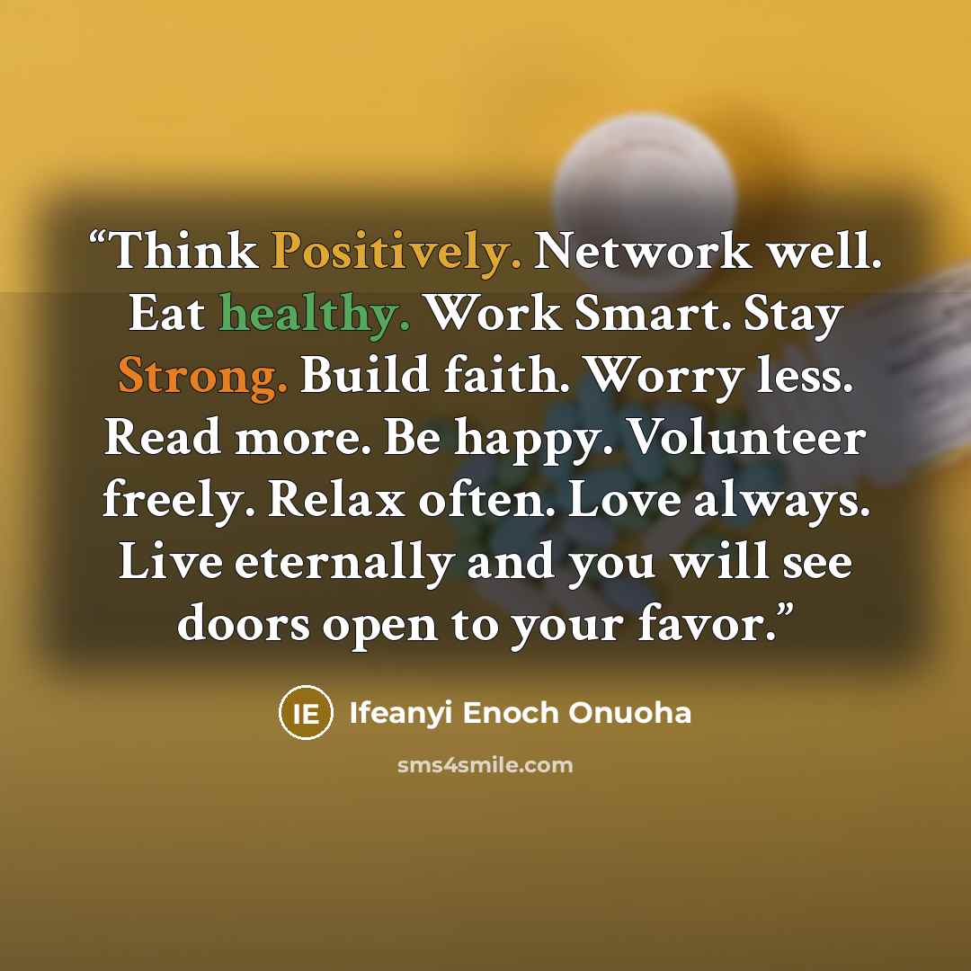 “Think Positively. Network well. Eat healthy. Work Smart. Stay Strong. Build faith. Worry less. Read more. Be happy. Volunteer freely. Relax often. Love always. Live eternally and you will see doors open to your favor.” quote by Ifeanyi Enoch Onuoha