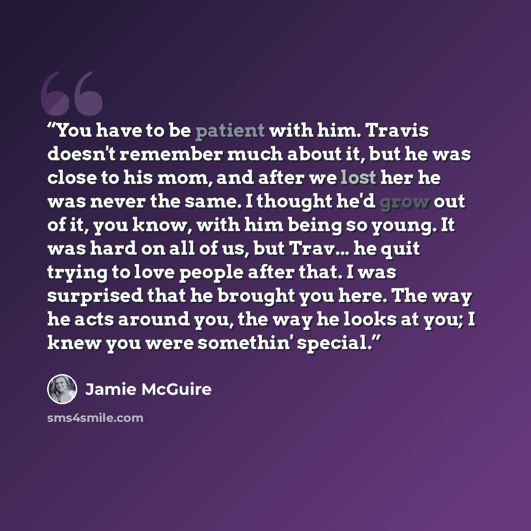 “You have to be patient with him. Travis doesn't remember much about it, but he was close to his mom, and after we lost her he was never the same. I thought he'd grow out of it, you know, with him being so young. It was hard on all of us, but Trav... he quit trying to love people after that. I was…” quote by Jamie McGuire