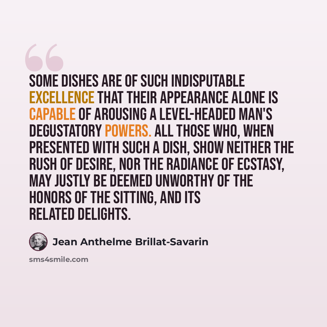 “Some dishes are of such indisputable excellence that their appearance alone is capable of arousing a level-headed man's degustatory powers. All those who, when presented with such a dish, show neither the rush of desire, nor the radiance of ecstasy, may justly be deemed unworthy of the honors of…” quote by Jean Anthelme Brillat-Savarin