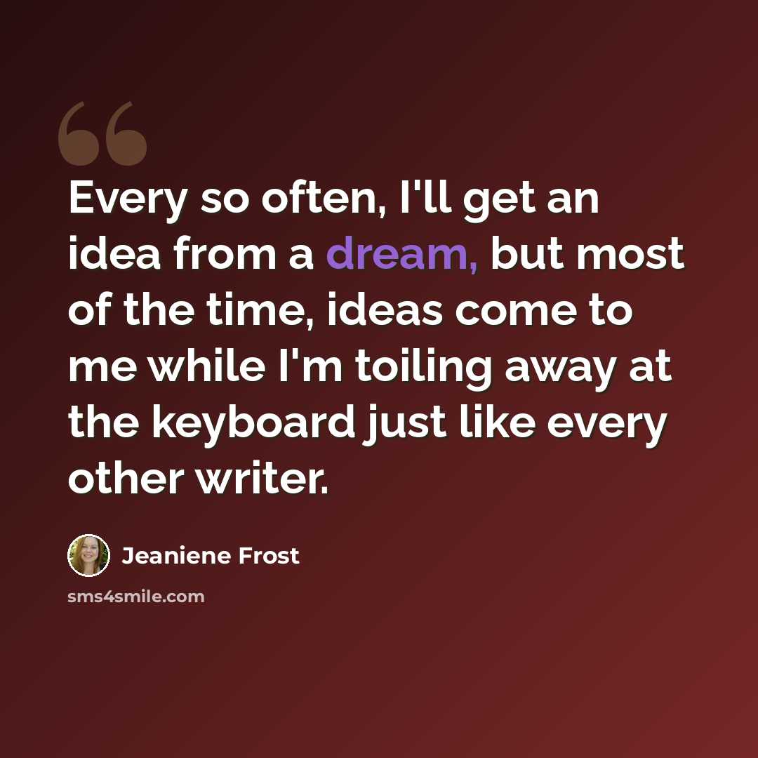 “Every so often, I'll get an idea from a dream, but most of the time, ideas come to me while I'm toiling away at the keyboard just like every other writer.” quote by Jeaniene Frost