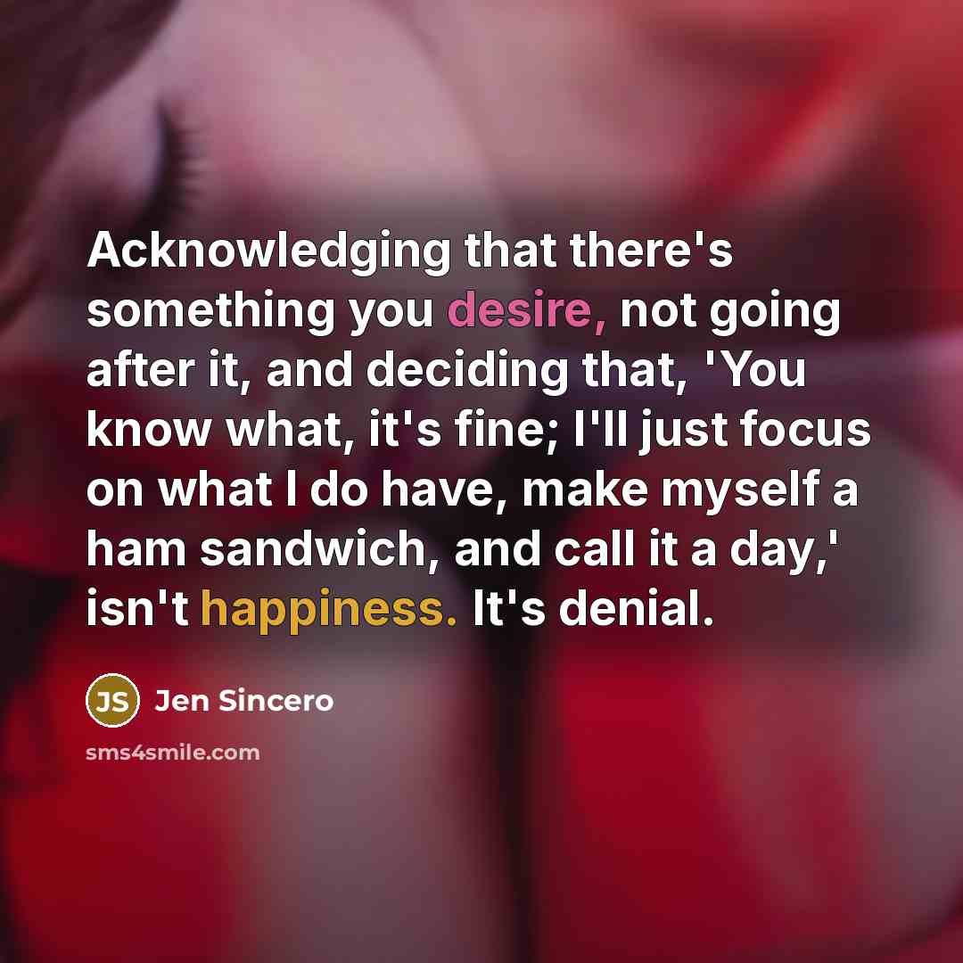 “Acknowledging that there's something you desire, not going after it, and deciding that, 'You know what, it's fine; I'll just focus on what I do have, make myself a ham sandwich, and call it a day,' isn't happiness. It's denial.” quote by Jen Sincero