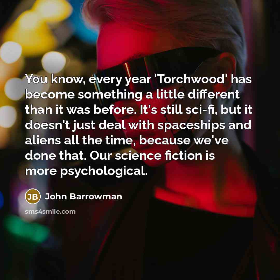 “You know, every year 'Torchwood' has become something a little different than it was before. It's still sci-fi, but it doesn't just deal with spaceships and aliens all the time, because we've done that. Our science fiction is more psychological.” quote by John Barrowman