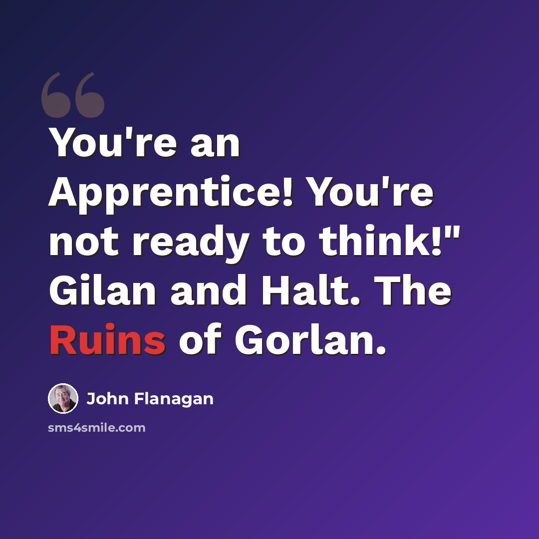 “You're an Apprentice! You're not ready to think!" Gilan and Halt. The Ruins of Gorlan.” quote by John Flanagan