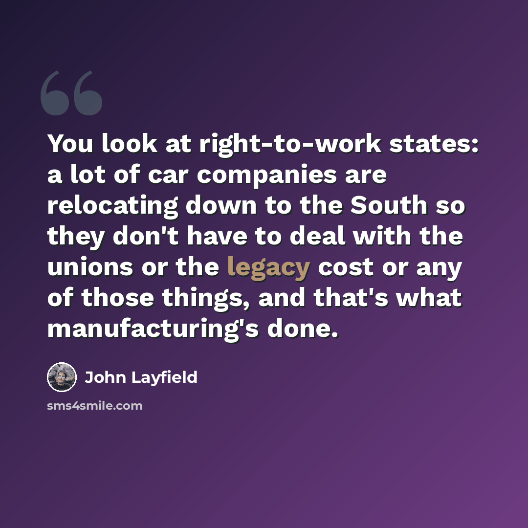 “You look at right-to-work states: a lot of car companies are relocating down to the South so they don't have to deal with the unions or the legacy cost or any of those things, and that's what manufacturing's done.” quote by John Layfield