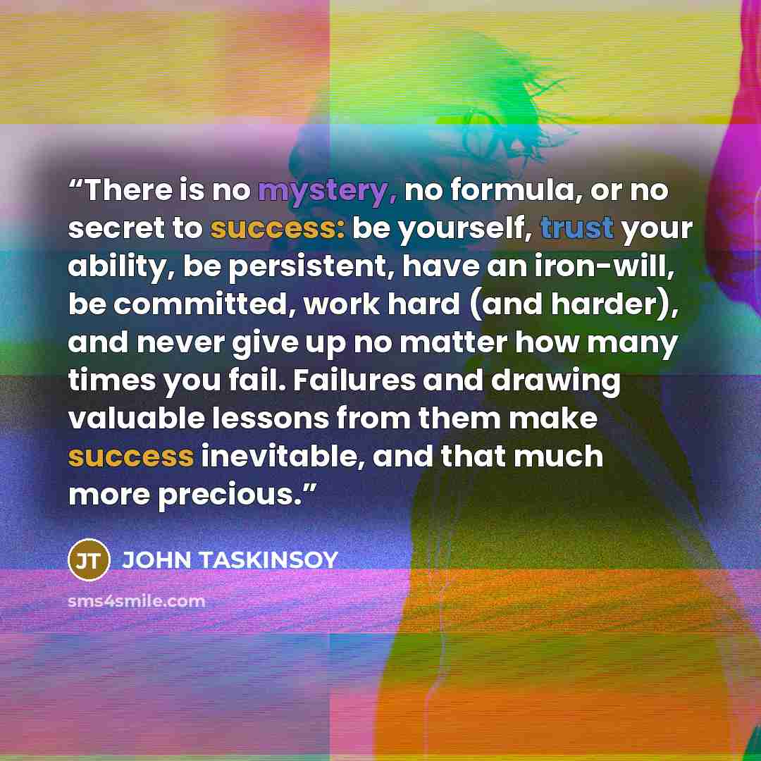 “There is no mystery, no formula, or no secret to success: be yourself, trust your ability, be persistent, have an iron-will, be committed, work hard (and harder), and never give up no matter how many times you fail. Failures and drawing valuable lessons from them make success inevitable, and that…” quote by JOHN TASKINSOY