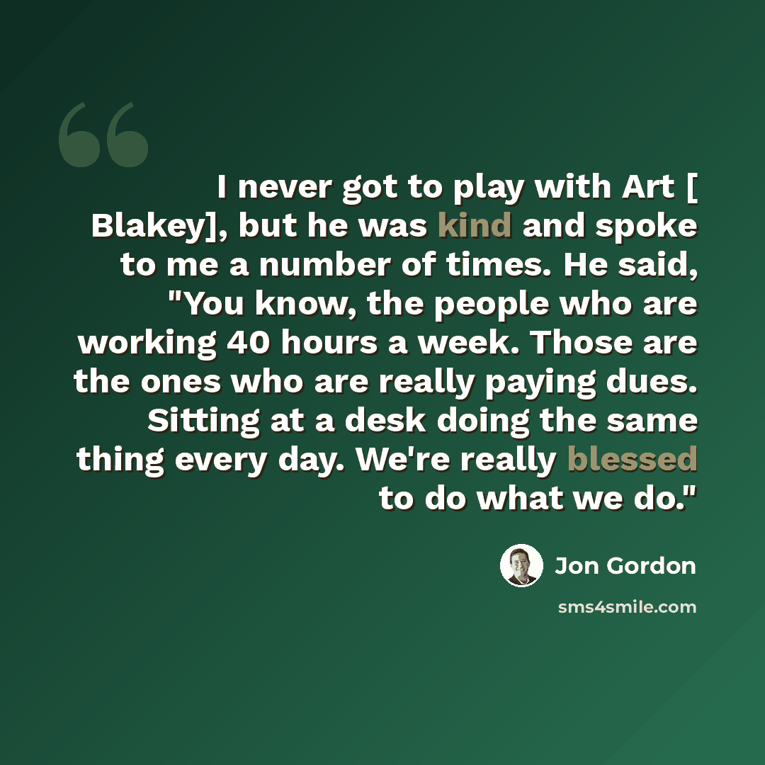 “I never got to play with Art [ Blakey], but he was kind and spoke to me a number of times. He said, "You know, the people who are working 40 hours a week. Those are the ones who are really paying dues. Sitting at a desk doing the same thing every day. We're really blessed to do what we do."” quote by Jon Gordon
