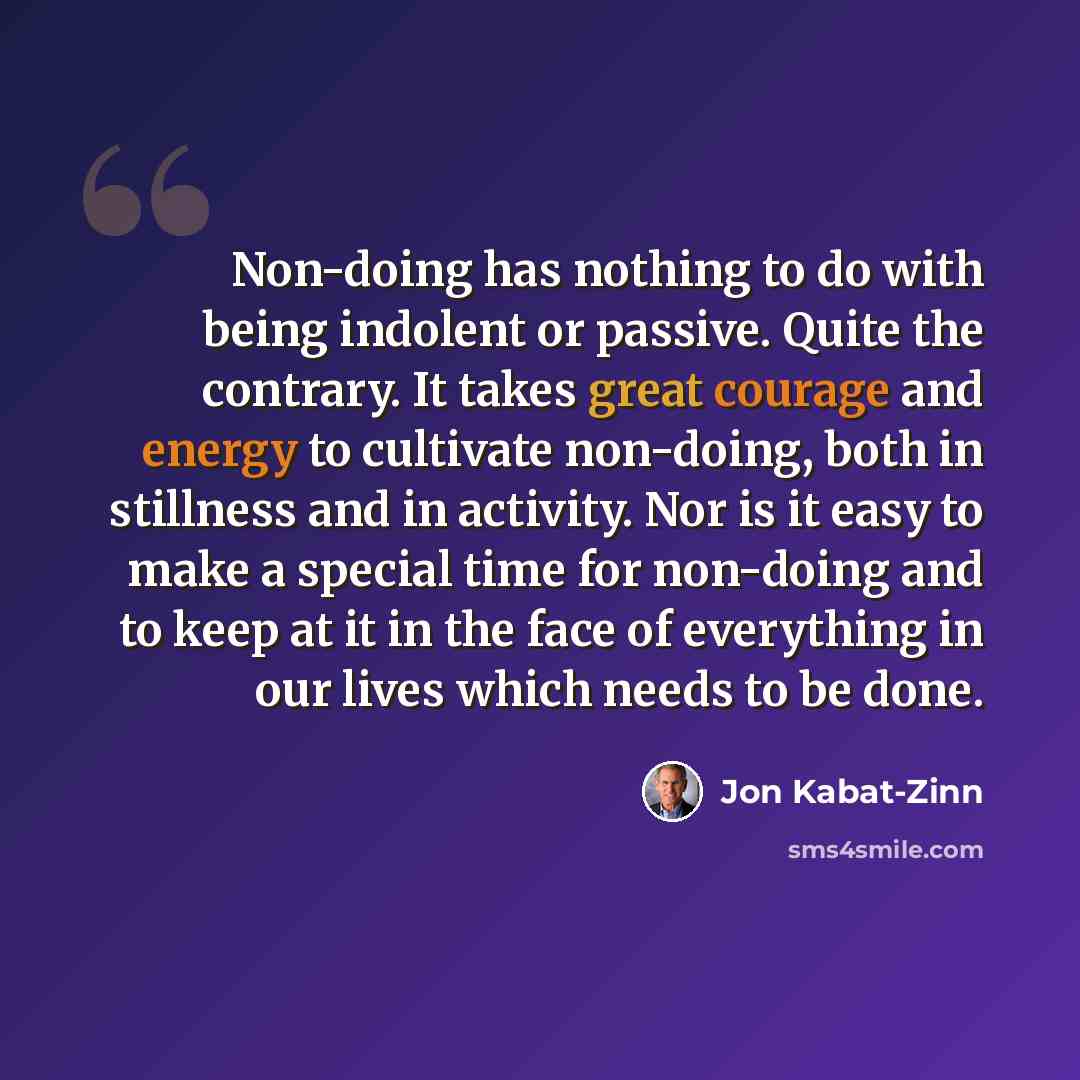 “Non-doing has nothing to do with being indolent or passive. Quite the contrary. It takes great courage and energy to cultivate non-doing, both in stillness and in activity. Nor is it easy to make a special time for non-doing and to keep at it in the face of everything in our lives which needs to…” quote by Jon Kabat-Zinn