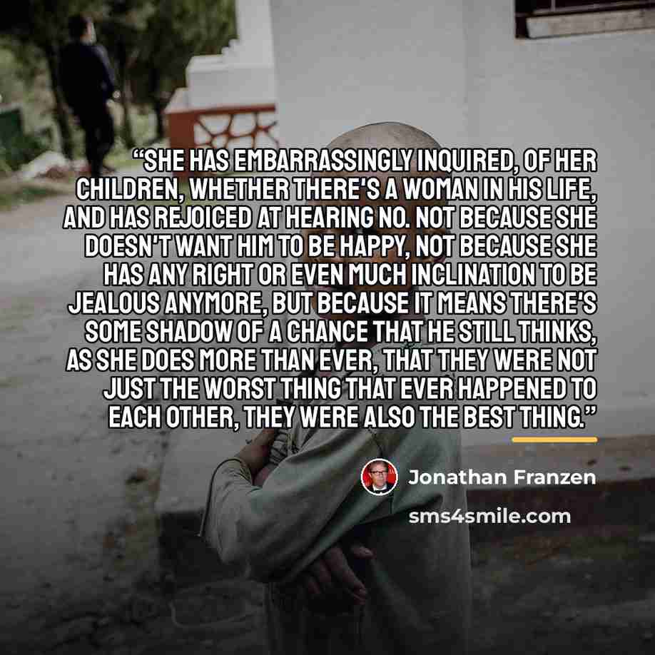 “She has embarrassingly inquired, of her children, whether there's a woman in his life, and has rejoiced at hearing no. Not because she doesn't want him to be happy, not because she has any right or even much inclination to be jealous anymore, but because it means there's some shadow of a chance…” quote by Jonathan Franzen