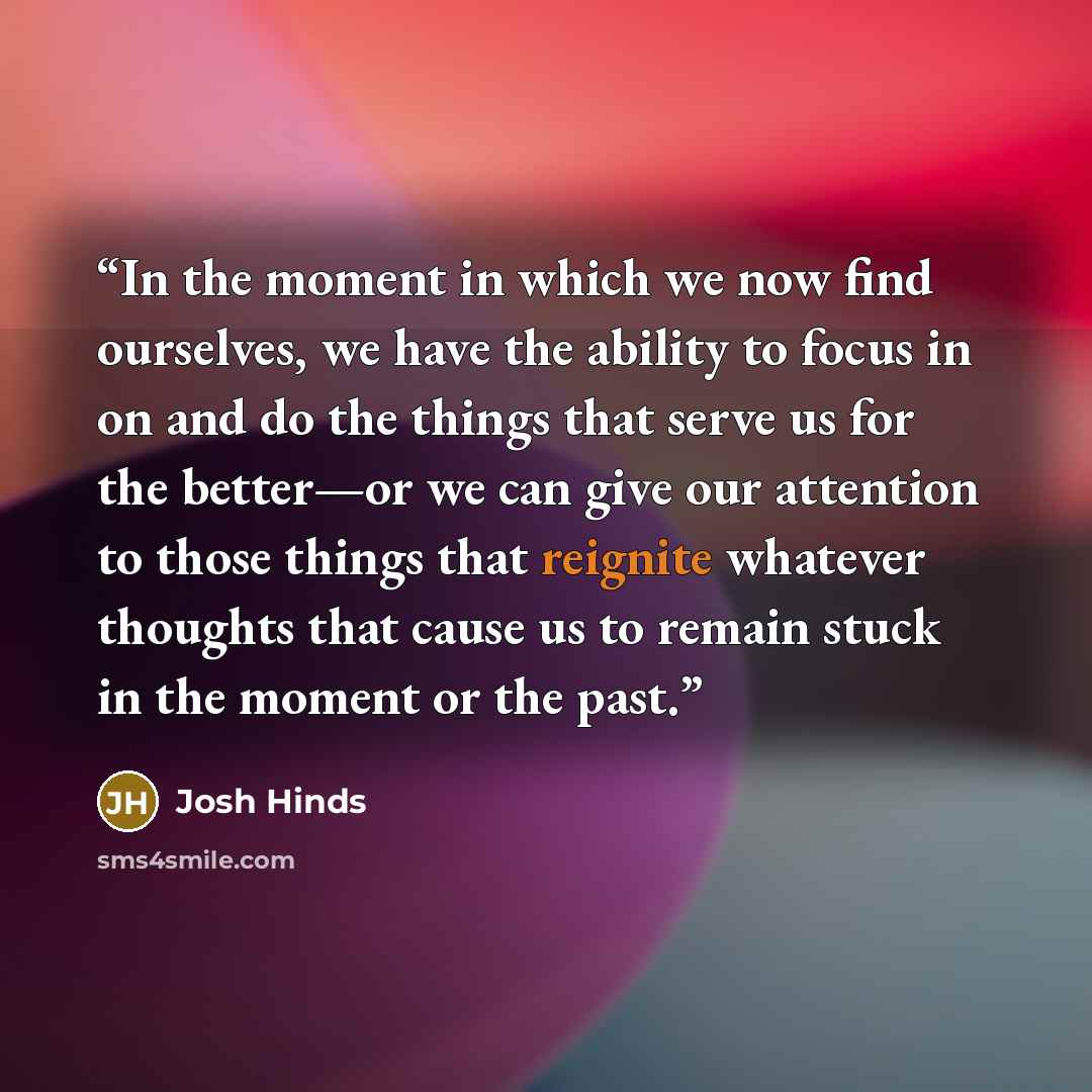 “In the moment in which we now find ourselves, we have the ability to focus in on and do the things that serve us for the better—or we can give our attention to those things that reignite whatever thoughts that cause us to remain stuck in the moment or the past.” quote by Josh Hinds