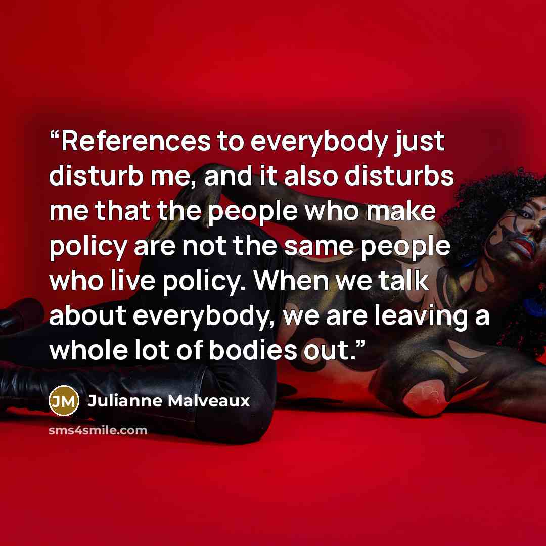 “References to everybody just disturb me, and it also disturbs me that the people who make policy are not the same people who live policy. When we talk about everybody, we are leaving a whole lot of bodies out.” quote by Julianne Malveaux