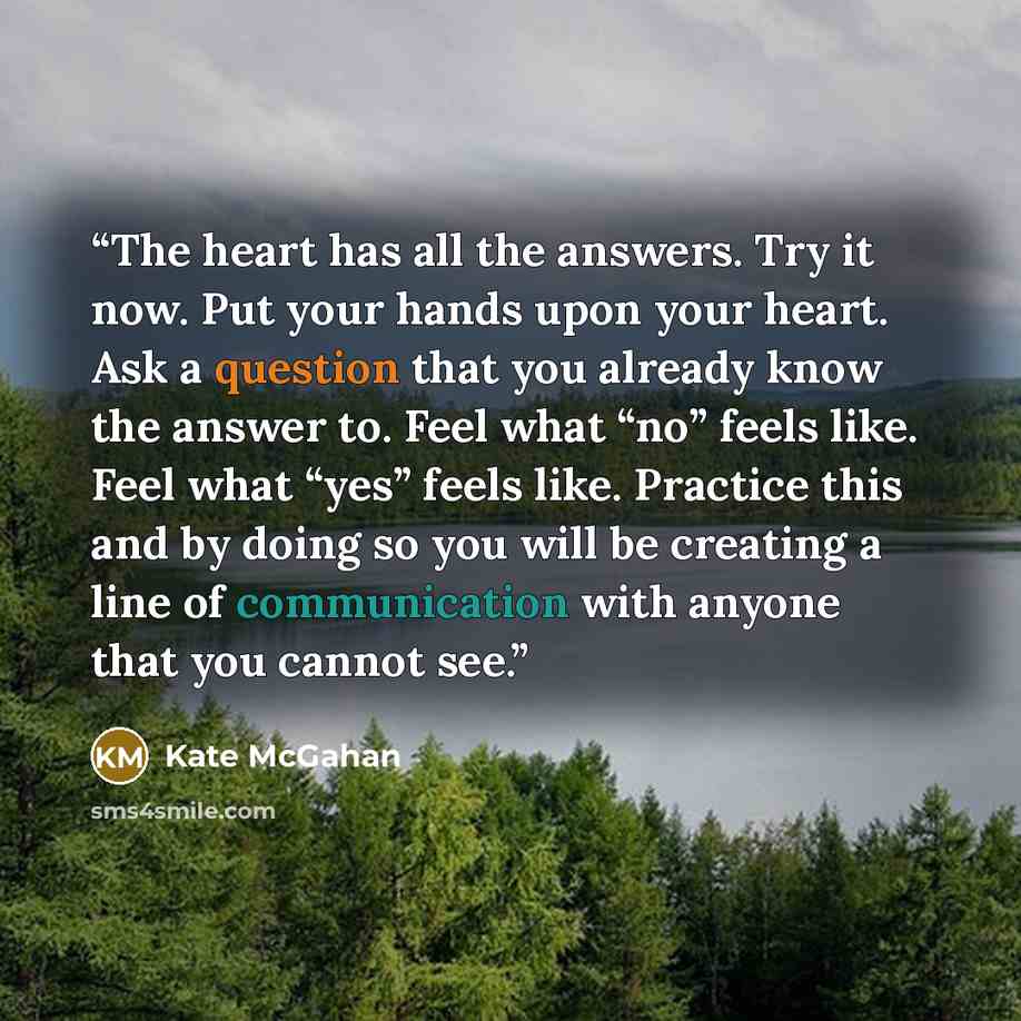 “The heart has all the answers. Try it now. Put your hands upon your heart. Ask a question that you already know the answer to. Feel what “no” feels like. Feel what “yes” feels like. Practice this and by doing so you will be creating a line of communication with anyone that you cannot see.” quote by Kate McGahan