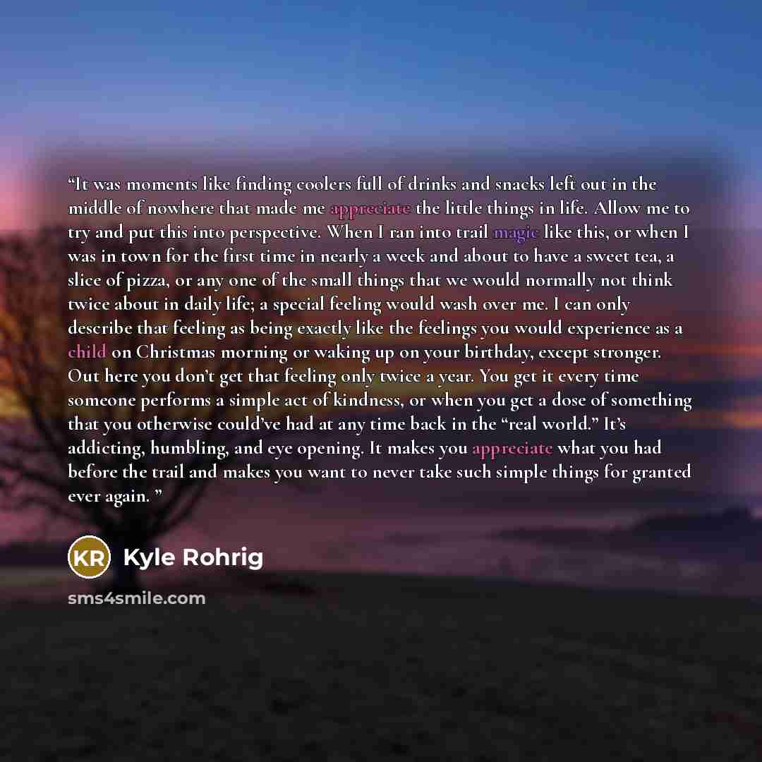 “It was moments like finding coolers full of drinks and snacks left out in the middle of nowhere that made me appreciate the little things in life. Allow me to try and put this into perspective. When I ran into trail magic like this, or when I was in town for the first time in nearly a week and…” quote by Kyle Rohrig
