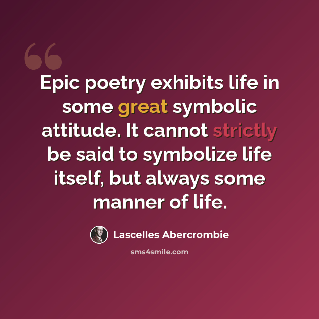 “Epic poetry exhibits life in some great symbolic attitude. It cannot strictly be said to symbolize life itself, but always some manner of life.” quote by Lascelles Abercrombie