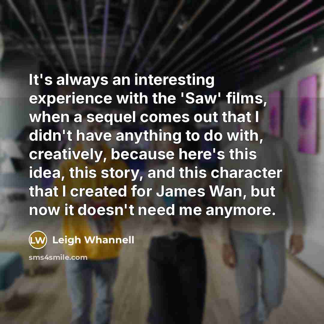 “It's always an interesting experience with the 'Saw' films, when a sequel comes out that I didn't have anything to do with, creatively, because here's this idea, this story, and this character that I created for James Wan, but now it doesn't need me anymore.” quote by Leigh Whannell