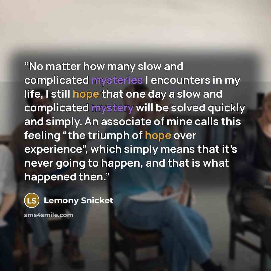 “No matter how many slow and complicated mysteries I encounters in my life, I still hope that one day a slow and complicated mystery will be solved quickly and simply. An associate of mine calls this feeling “the triumph of hope over experience”, which simply means that it’s never going to happen…” quote by Lemony Snicket