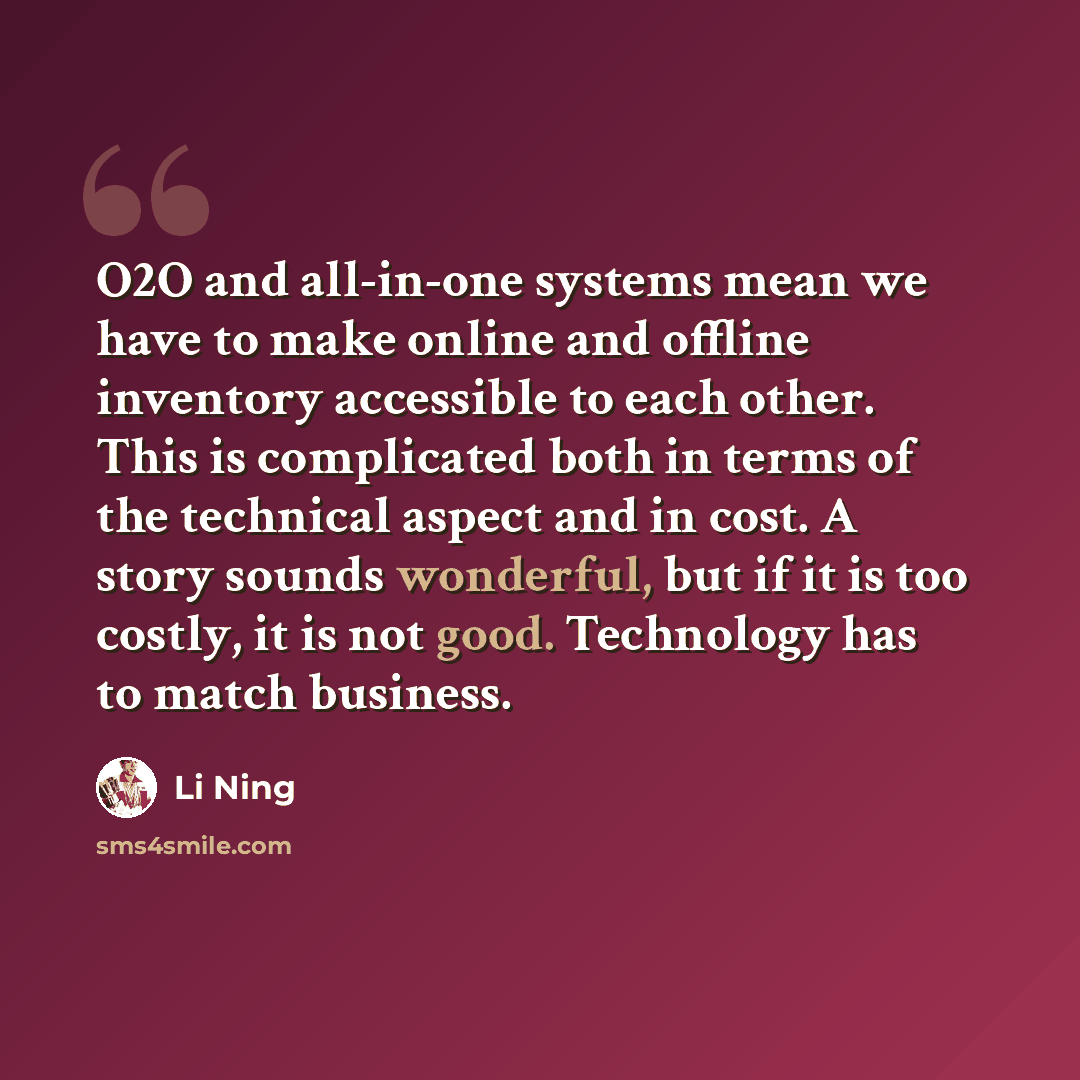 “O2O and all-in-one systems mean we have to make online and offline inventory accessible to each other. This is complicated both in terms of the technical aspect and in cost. A story sounds wonderful, but if it is too costly, it is not good. Technology has to match business.” quote by Li Ning