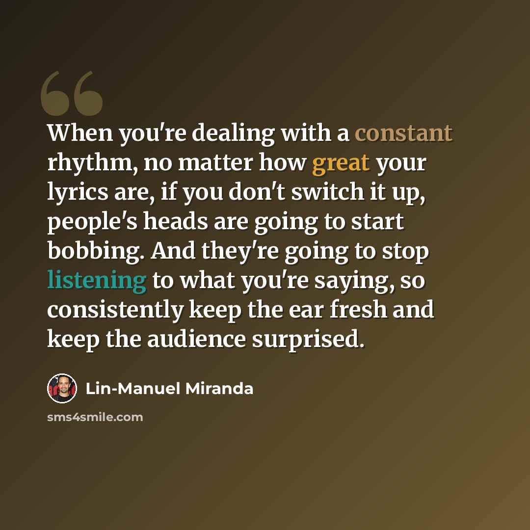 “When you're dealing with a constant rhythm, no matter how great your lyrics are, if you don't switch it up, people's heads are going to start bobbing. And they're going to stop listening to what you're saying, so consistently keep the ear fresh and keep the audience surprised.” quote by Lin-Manuel Miranda