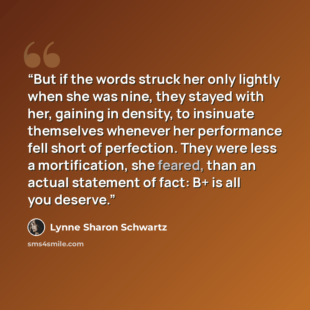 “But if the words struck her only lightly when she was nine, they stayed with her, gaining in density, to insinuate themselves whenever her performance fell short of perfection. They were less a mortification, she feared, than an actual statement of fact: B+ is all you deserve.” quote by Lynne Sharon Schwartz