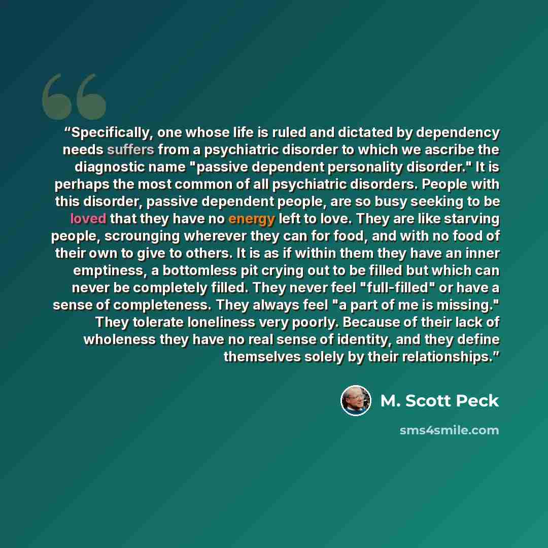 “Specifically, one whose life is ruled and dictated by dependency needs suffers from a psychiatric disorder to which we ascribe the diagnostic name "passive dependent personality disorder." It is perhaps the most common of all psychiatric disorders. People with this disorder, passive dependent…” quote by M. Scott Peck