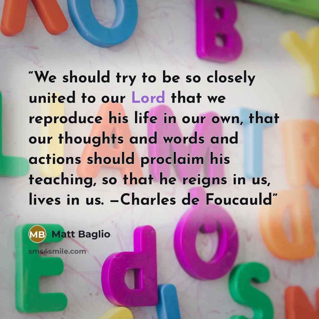 “We should try to be so closely united to our Lord that we reproduce his life in our own, that our thoughts and words and actions should proclaim his teaching, so that he reigns in us, lives in us. —Charles de Foucauld” quote by Matt Baglio