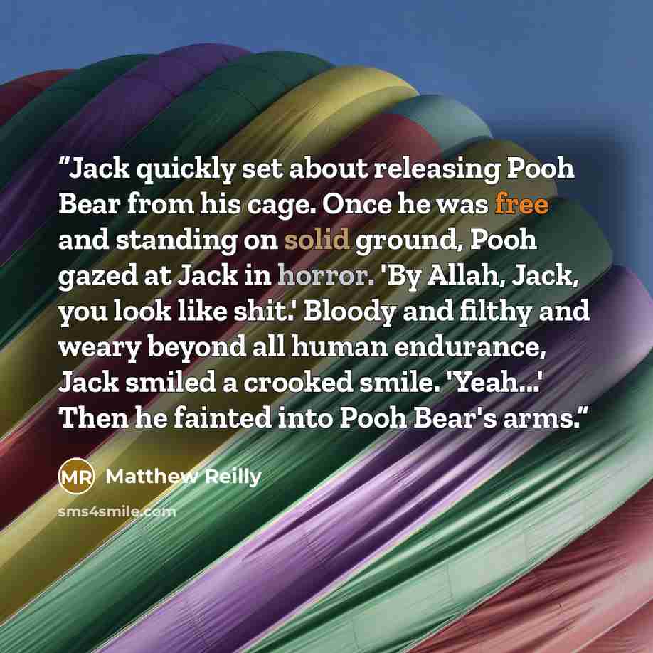 “Jack quickly set about releasing Pooh Bear from his cage. Once he was free and standing on solid ground, Pooh gazed at Jack in horror. 'By Allah, Jack, you look like shit.' Bloody and filthy and weary beyond all human endurance, Jack smiled a crooked smile. 'Yeah...' Then he fainted into Pooh…” quote by Matthew Reilly