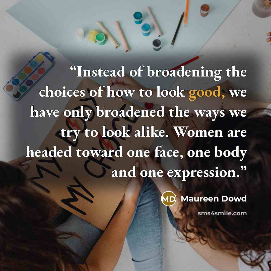 “Instead of broadening the choices of how to look good, we have only broadened the ways we try to look alike. Women are headed toward one face, one body and one expression.” quote by Maureen Dowd